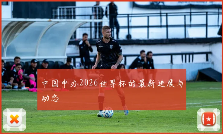 中国申办2026世界杯的最新进展与动态