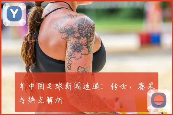 年中国足球新闻速递：转会、赛果与热点解析