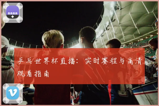 乒乓世界杯直播:实时赛程与高清观看指南