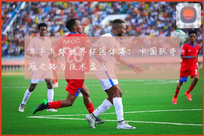 年乒乓球世界杯团体赛：中国队夺冠之路与技术盘点