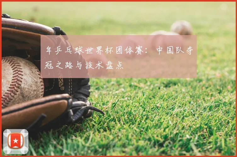 年乒乓球世界杯团体赛：中国队夺冠之路与技术盘点
