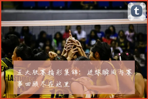 五大联赛精彩集锦:进球瞬间与赛事回顾尽在这里
